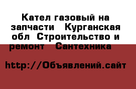 Кател газовый на запчасти - Курганская обл. Строительство и ремонт » Сантехника   